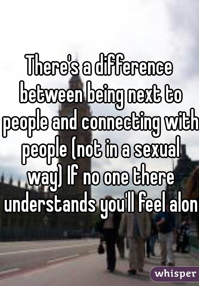 There's a difference between being next to people and connecting with people (not in a sexual way) If no one there understands you'll feel alone