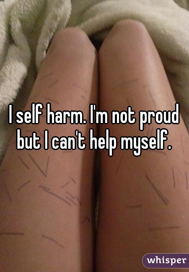 I self harm. I'm not proud but I can't help myself. 