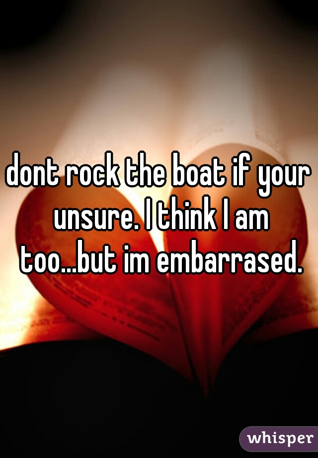 dont rock the boat if your unsure. I think I am too...but im embarrased.