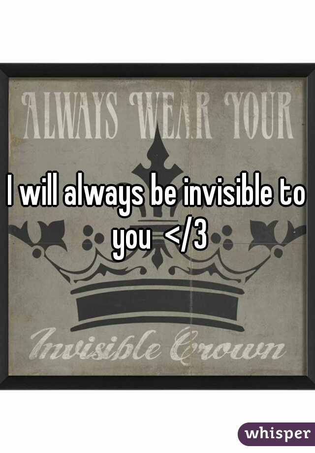 I will always be invisible to you  </3