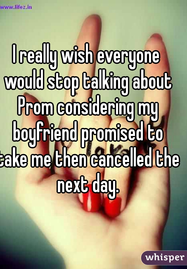 I really wish everyone would stop talking about Prom considering my boyfriend promised to take me then cancelled the next day.