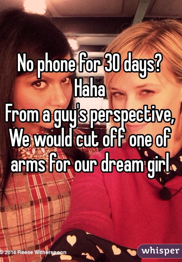 No phone for 30 days? Haha
From a guy's perspective,
We would cut off one of arms for our dream girl