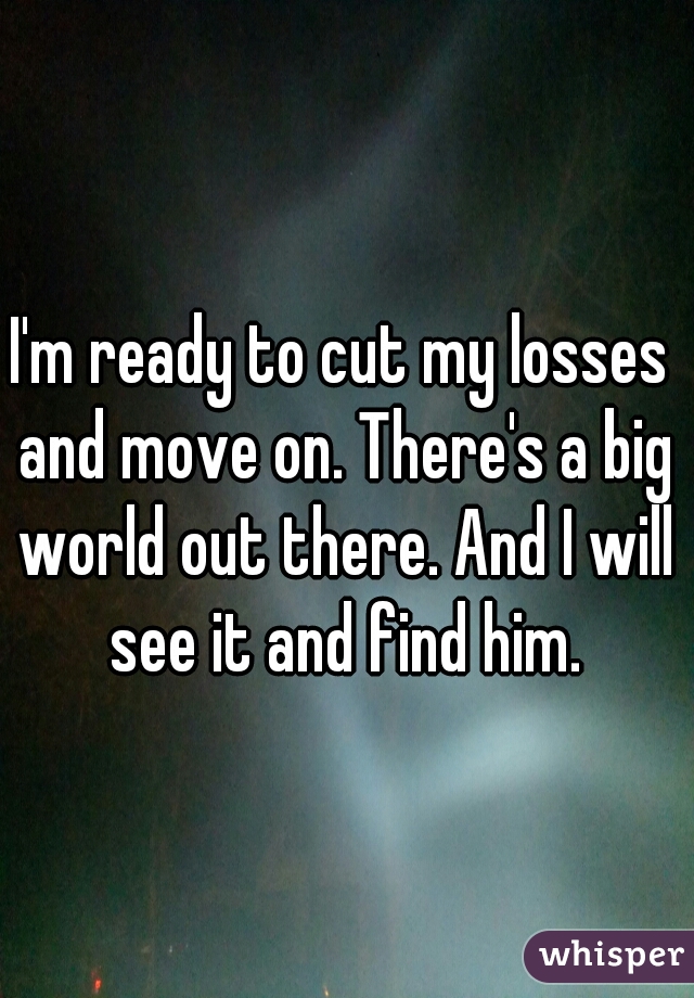 I'm ready to cut my losses and move on. There's a big world out there. And I will see it and find him.