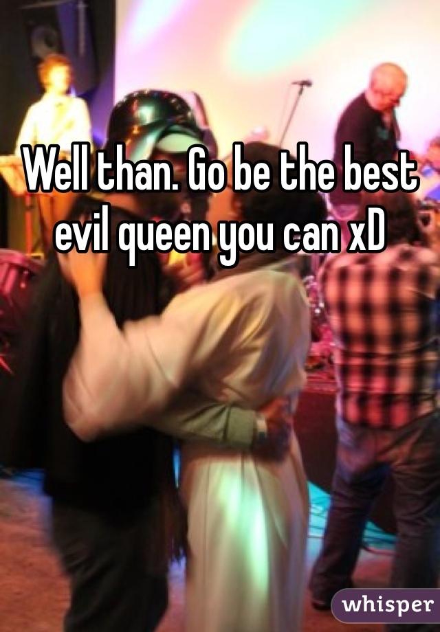 Well than. Go be the best evil queen you can xD 