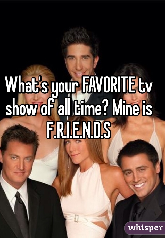 What's your FAVORITE tv show of all time? Mine is F.R.I.E.N.D.S 