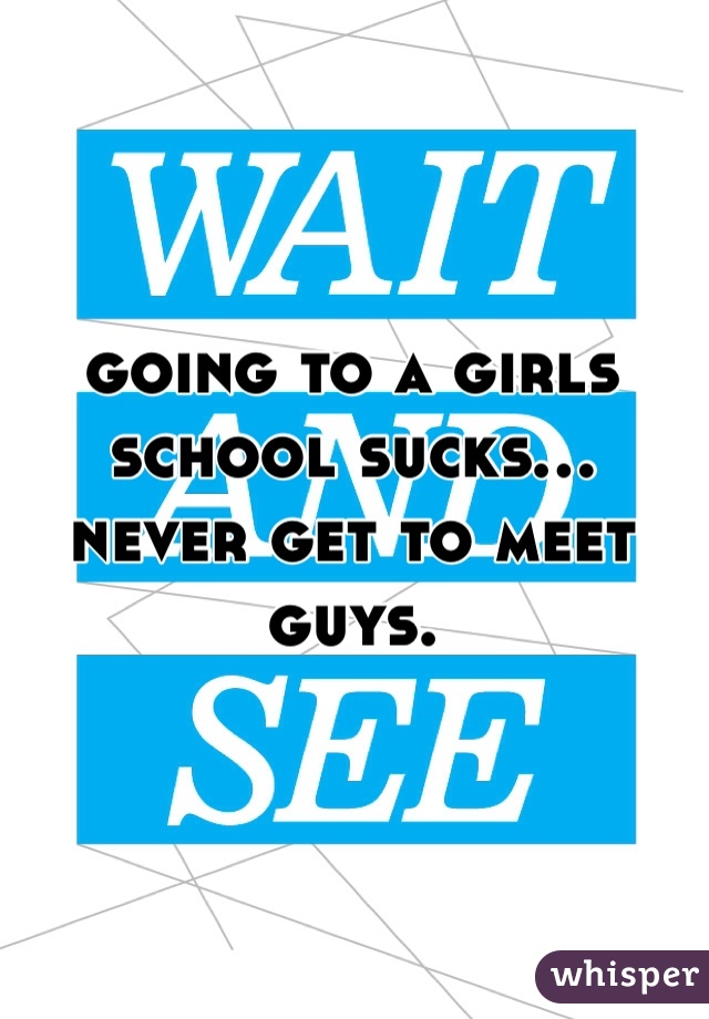 going to a girls school sucks... never get to meet guys.
