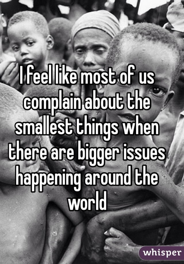 I feel like most of us complain about the smallest things when there are bigger issues happening around the world 