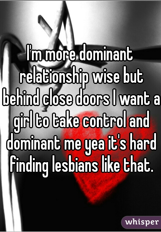 I'm more dominant relationship wise but behind close doors I want a girl to take control and dominant me yea it's hard finding lesbians like that.