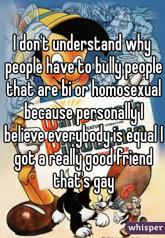I don't understand why people have to bully people that are bi or homosexual because personally I believe everybody is equal I got a really good friend that's gay