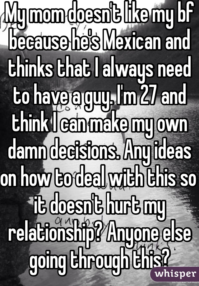 My mom doesn't like my bf because he's Mexican and thinks that I always need to have a guy. I'm 27 and think I can make my own damn decisions. Any ideas on how to deal with this so it doesn't hurt my relationship? Anyone else going through this? 