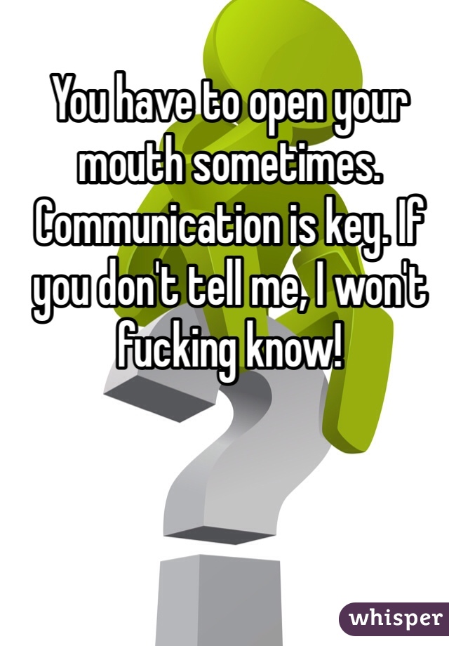 You have to open your mouth sometimes. Communication is key. If you don't tell me, I won't fucking know! 