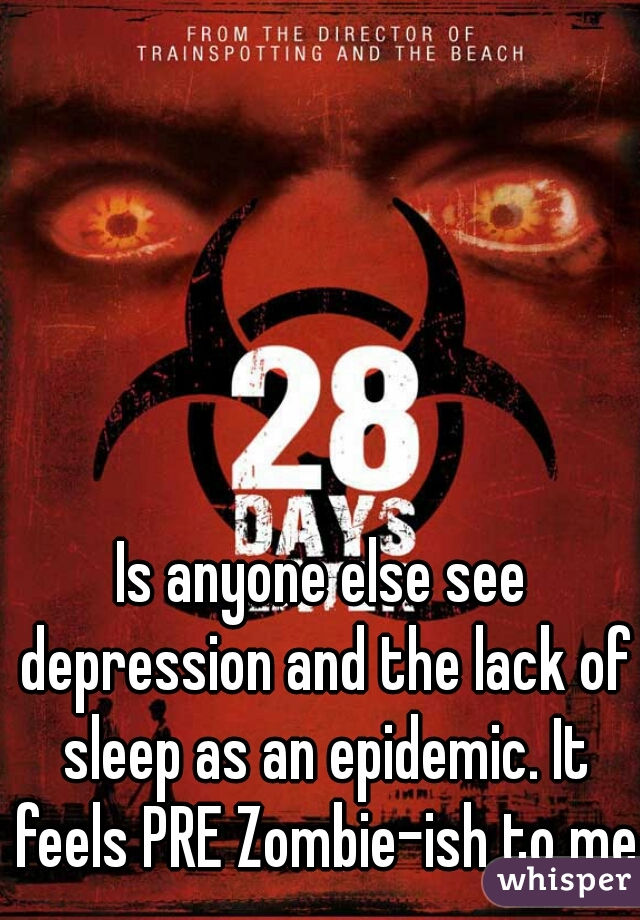 Is anyone else see depression and the lack of sleep as an epidemic. It feels PRE Zombie-ish to me