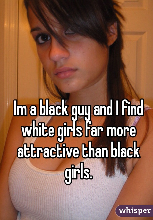 Im a black guy and I find white girls far more attractive than black girls. 