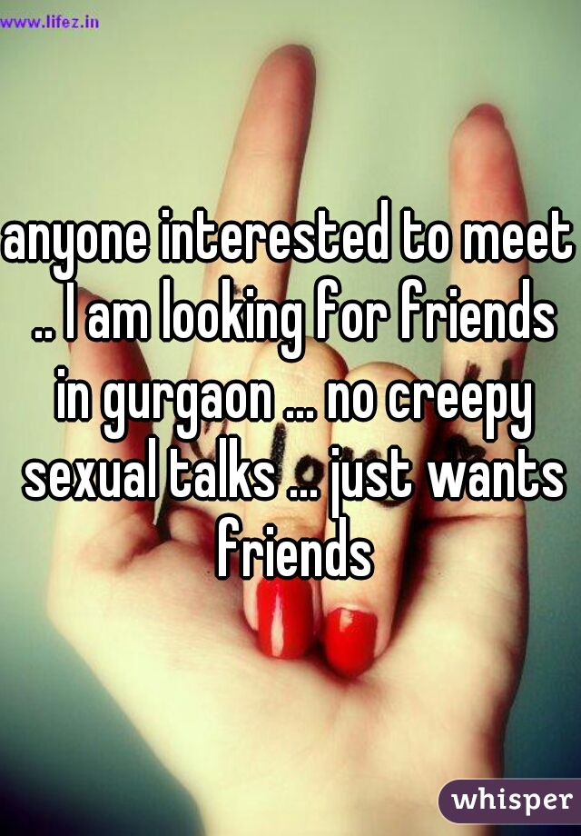 anyone interested to meet .. I am looking for friends in gurgaon ... no creepy sexual talks ... just wants friends