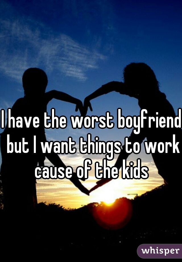 I have the worst boyfriend but I want things to work cause of the kids 
