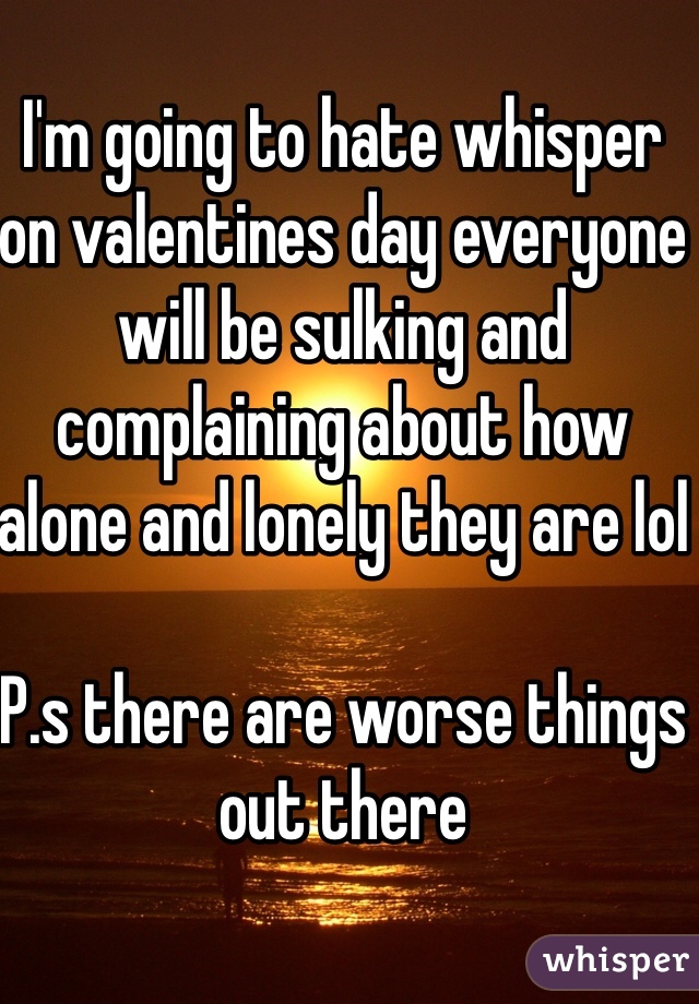 I'm going to hate whisper on valentines day everyone will be sulking and complaining about how alone and lonely they are lol

P.s there are worse things out there 