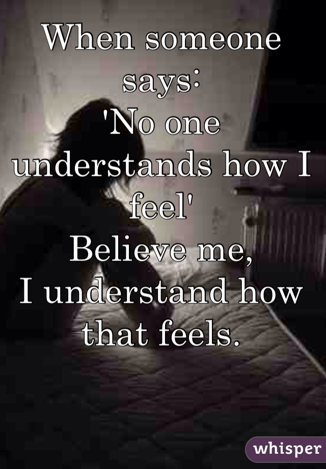 When someone says:
'No one understands how I feel'
Believe me, 
I understand how that feels.
