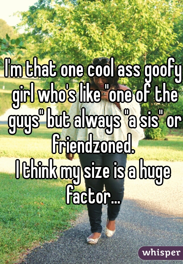 I'm that one cool ass goofy girl who's like "one of the guys" but always "a sis" or friendzoned. 
I think my size is a huge factor... 
