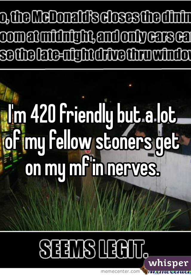 I'm 420 friendly but a lot of my fellow stoners get on my mf'in nerves. 