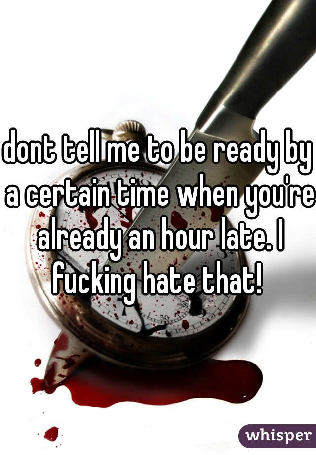 dont tell me to be ready by a certain time when you're already an hour late. I fucking hate that! 