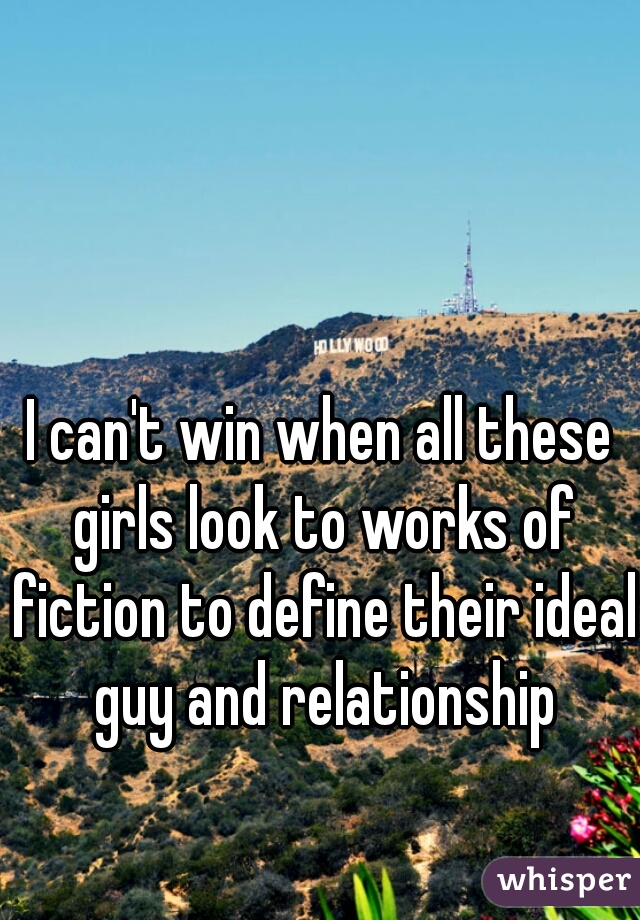 I can't win when all these girls look to works of fiction to define their ideal guy and relationship