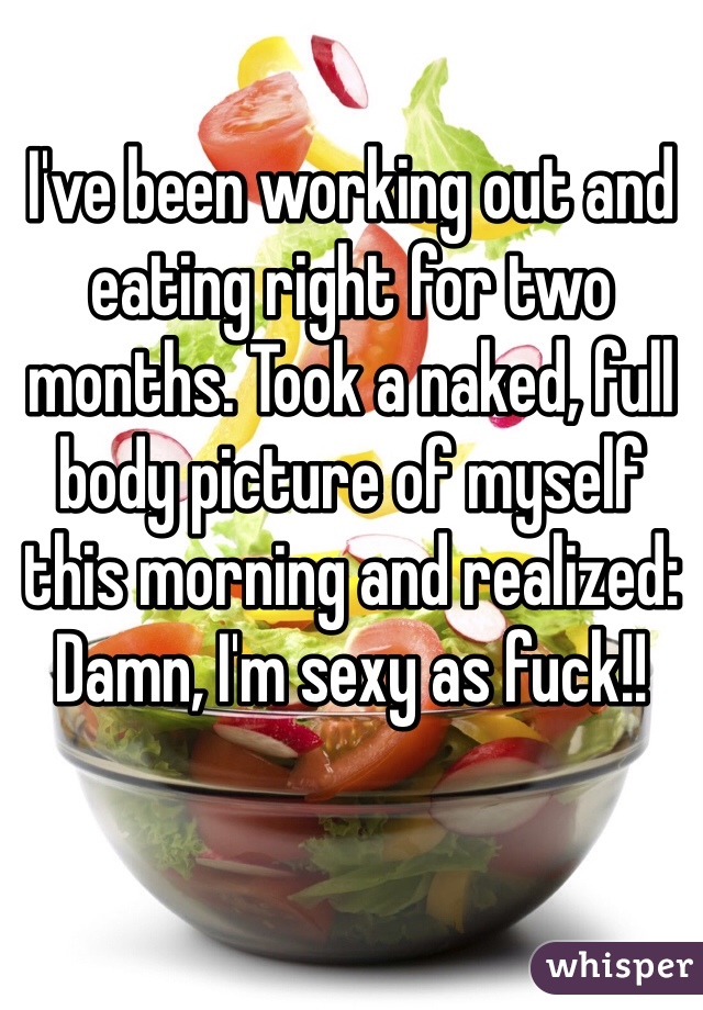 I've been working out and eating right for two months. Took a naked, full body picture of myself this morning and realized: 
Damn, I'm sexy as fuck!! 