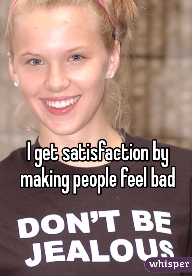 I get satisfaction by making people feel bad 