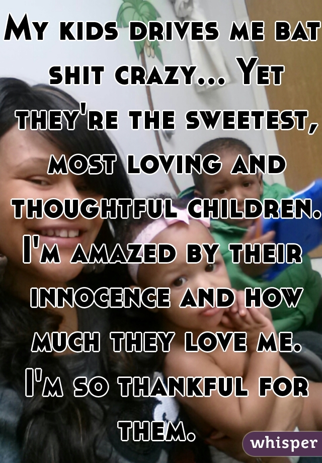 My kids drives me bat shit crazy... Yet they're the sweetest, most loving and thoughtful children. I'm amazed by their  innocence and how much they love me. I'm so thankful for them.  