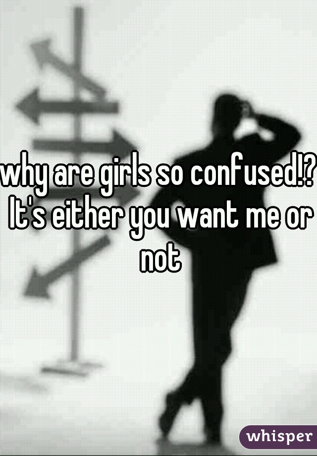 why are girls so confused!? It's either you want me or not