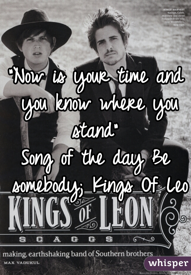 "Now is your time and you know where you stand" 

Song of the day Be somebody; Kings Of Leon