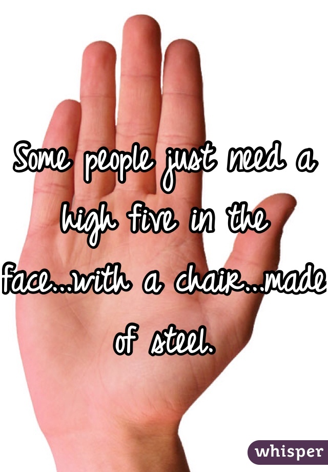 Some people just need a high five in the face...with a chair...made of steel.