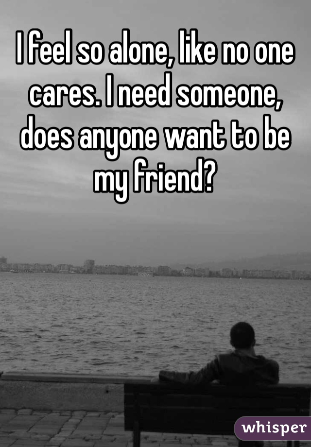 I feel so alone, like no one cares. I need someone, does anyone want to be my friend? 