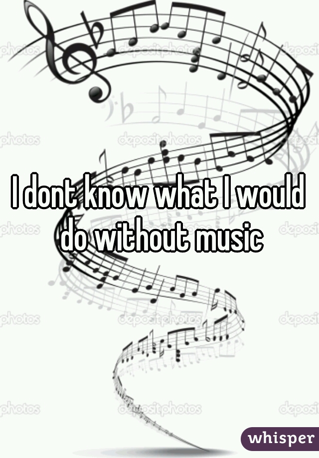 I dont know what I would do without music