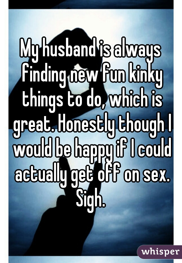 My husband is always finding new fun kinky things to do, which is great. Honestly though I would be happy if I could actually get off on sex. Sigh. 