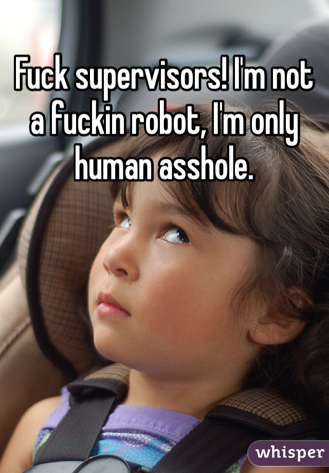 Fuck supervisors! I'm not a fuckin robot, I'm only human asshole. 