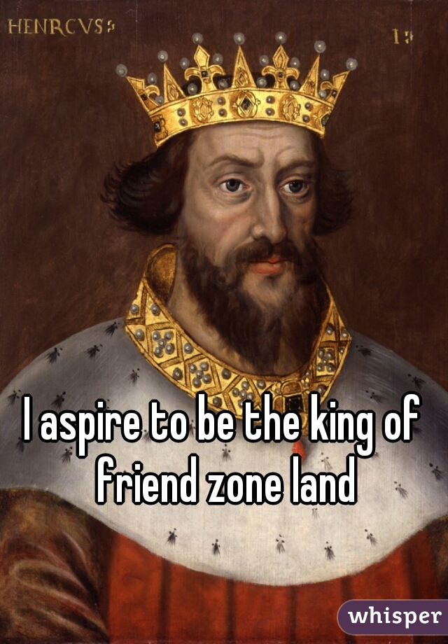 I aspire to be the king of friend zone land