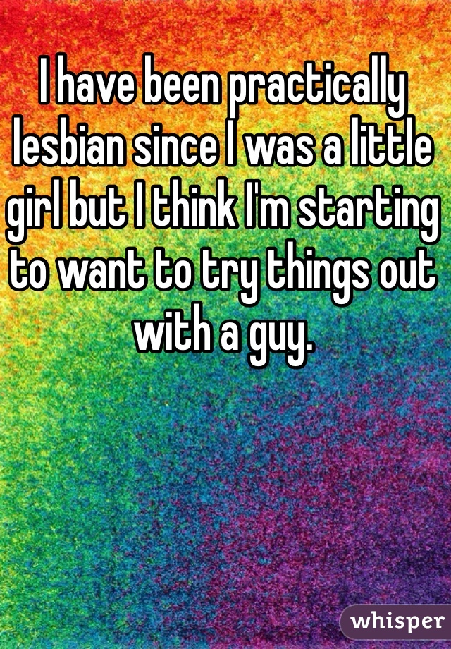 I have been practically lesbian since I was a little girl but I think I'm starting to want to try things out with a guy. 