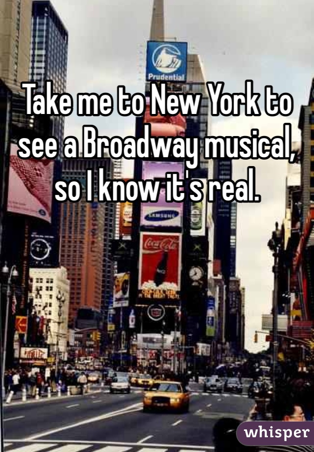Take me to New York to see a Broadway musical, so I know it's real. 