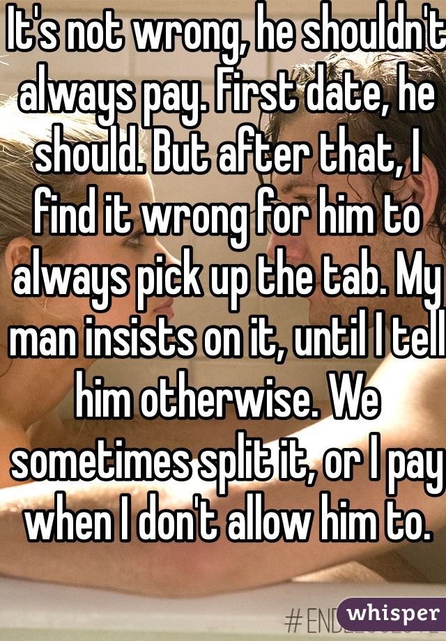 It's not wrong, he shouldn't always pay. First date, he should. But after that, I find it wrong for him to always pick up the tab. My man insists on it, until I tell him otherwise. We sometimes split it, or I pay when I don't allow him to. 