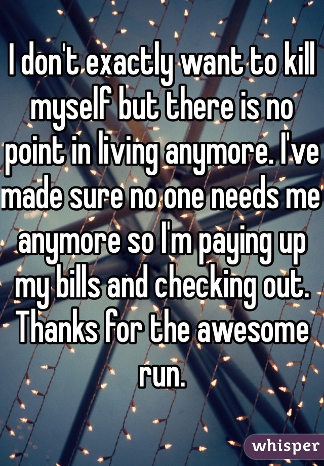 I don't exactly want to kill myself but there is no point in living anymore. I've made sure no one needs me anymore so I'm paying up my bills and checking out. Thanks for the awesome run.
