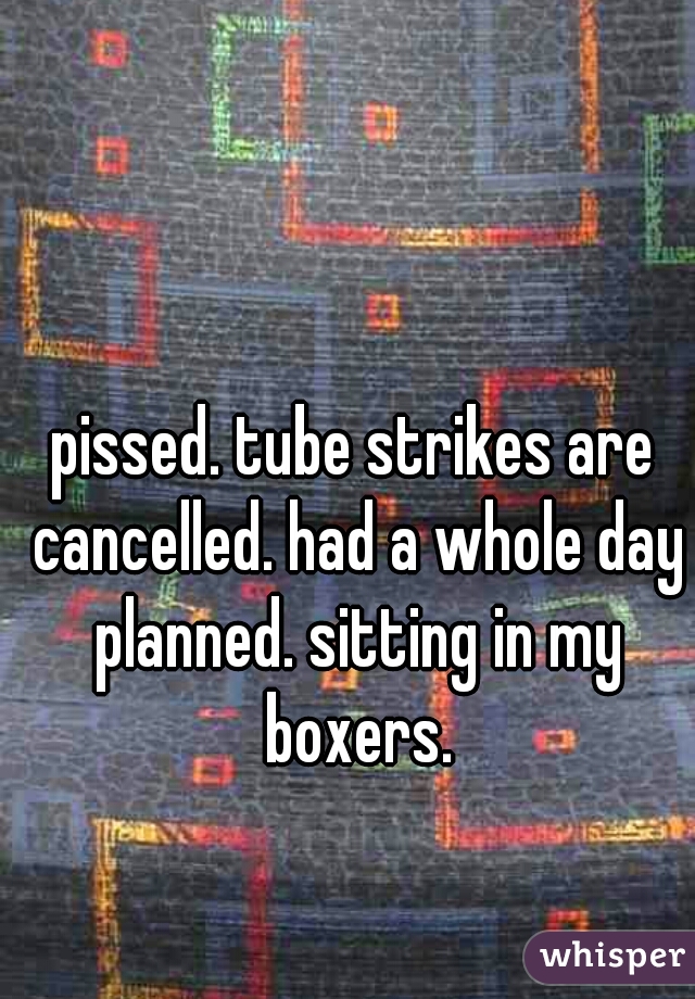 pissed. tube strikes are cancelled. had a whole day planned. sitting in my boxers.