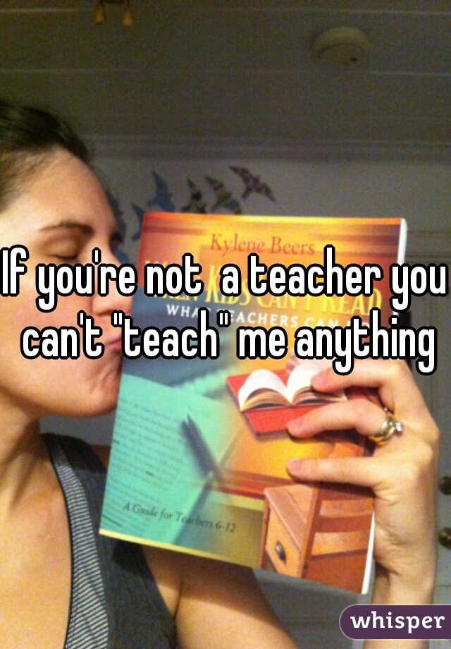 If you're not  a teacher you can't "teach" me anything