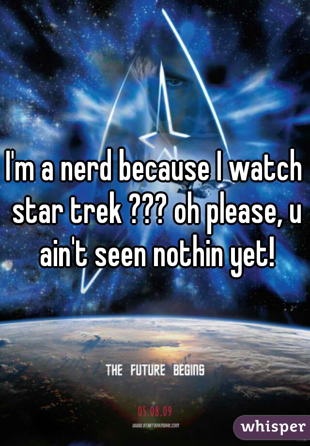 I'm a nerd because I watch star trek ??? oh please, u ain't seen nothin yet!