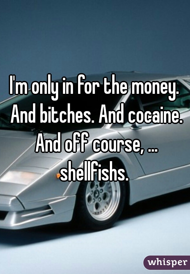 I'm only in for the money. And bitches. And cocaine. And off course, ... shellfishs. 