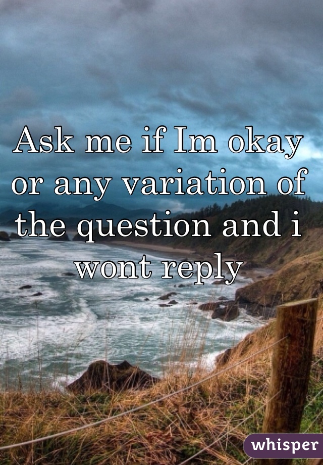 Ask me if Im okay or any variation of the question and i wont reply