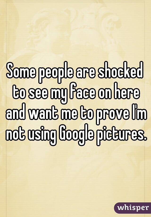 Some people are shocked to see my face on here and want me to prove I'm not using Google pictures.