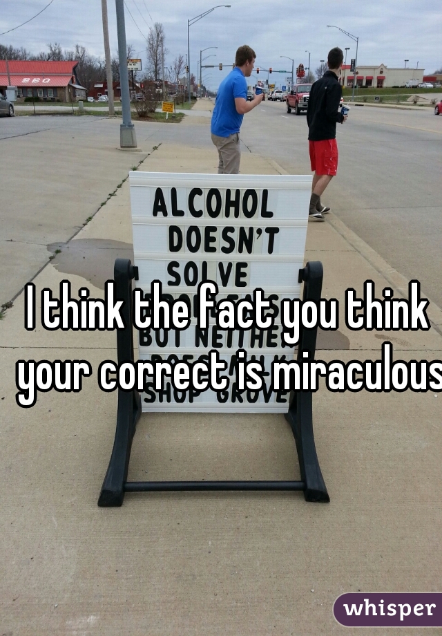 I think the fact you think your correct is miraculous