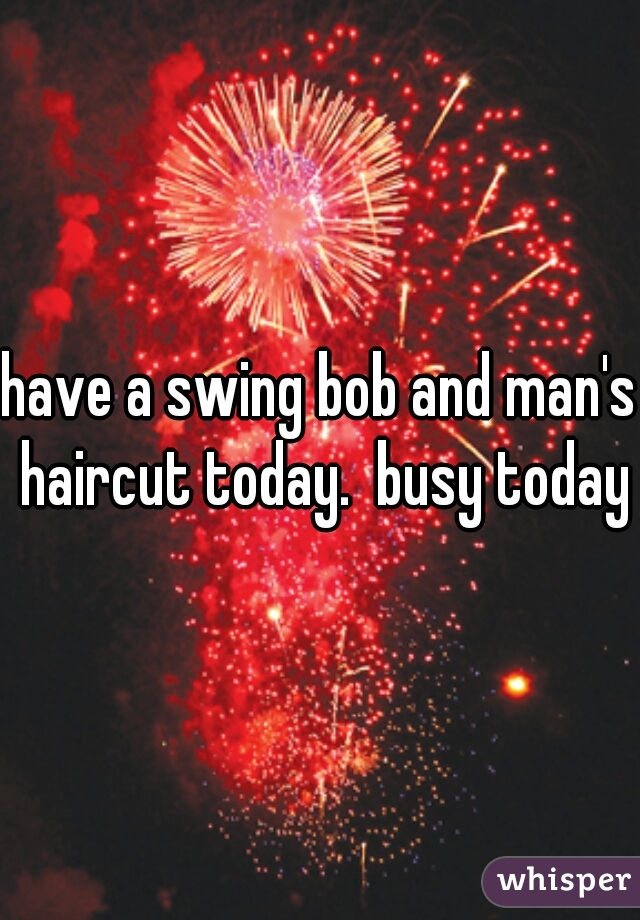 have a swing bob and man's haircut today.  busy today
