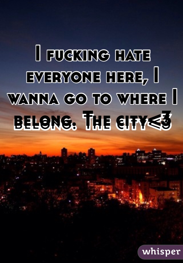 I fucking hate everyone here, I wanna go to where I belong. The city<3