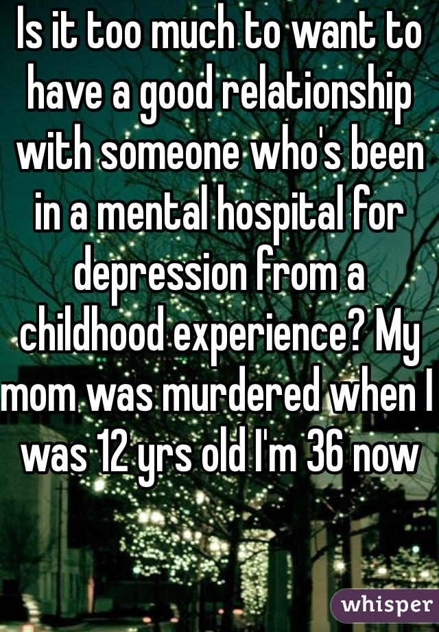 Is it too much to want to have a good relationship with someone who's been in a mental hospital for depression from a childhood experience? My mom was murdered when I was 12 yrs old I'm 36 now